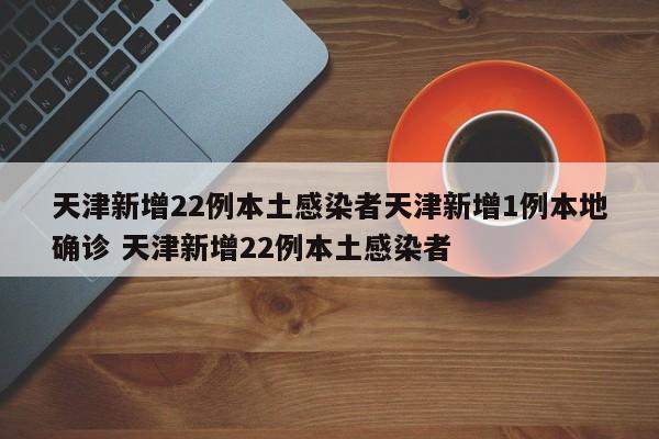 天津新增22例本土感染者天津新增1例本地确诊 天津新增22例本土感染者