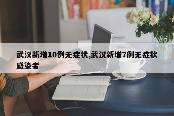 武汉新增10例无症状,武汉新增7例无症状感染者