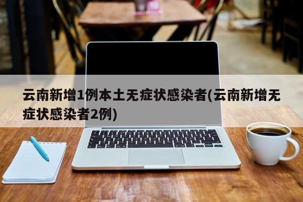 云南新增1例本土无症状感染者(云南新增无症状感染者2例)