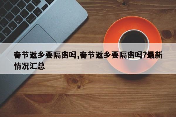 春节返乡要隔离吗,春节返乡要隔离吗?最新情况汇总