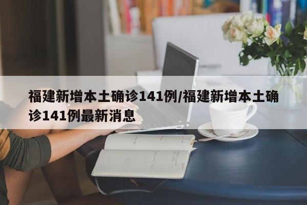 福建新增本土确诊141例/福建新增本土确诊141例最新消息