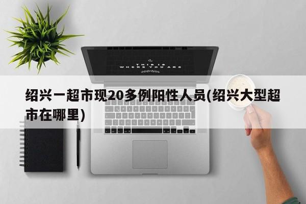 绍兴一超市现20多例阳性人员(绍兴大型超市在哪里)