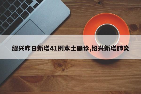 绍兴昨日新增41例本土确诊,绍兴新增肺炎