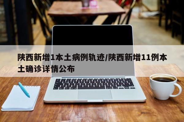陕西新增1本土病例轨迹/陕西新增11例本土确诊详情公布