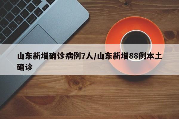 山东新增确诊病例7人/山东新增88例本土确诊