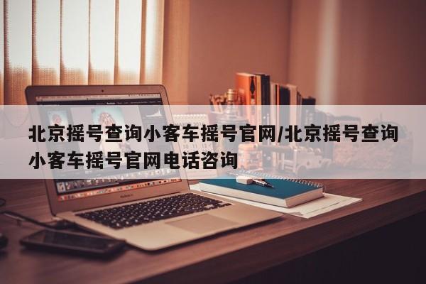 北京摇号查询小客车摇号官网/北京摇号查询小客车摇号官网电话咨询