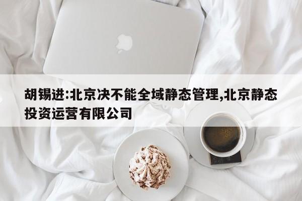 胡锡进:北京决不能全域静态管理,北京静态投资运营有限公司