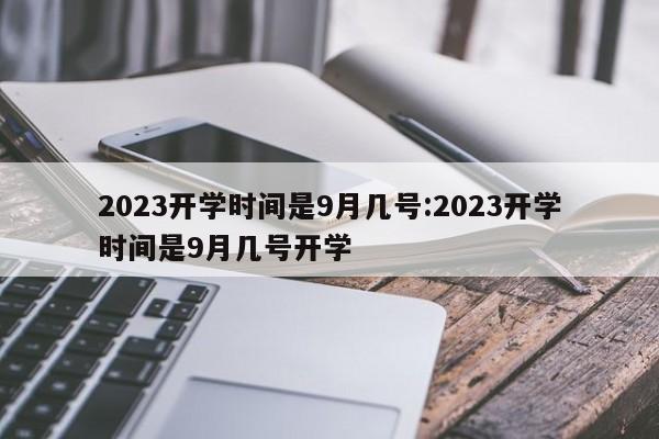2023开学时间是9月几号:2023开学时间是9月几号开学