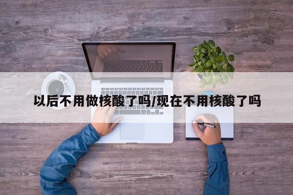 以后不用做核酸了吗/现在不用核酸了吗