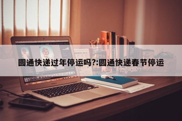 圆通快递过年停运吗?:圆通快递春节停运