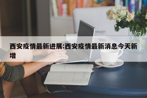 西安疫情最新进展:西安疫情最新消息今天新增