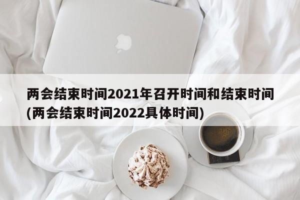 两会结束时间2021年召开时间和结束时间(两会结束时间2022具体时间)