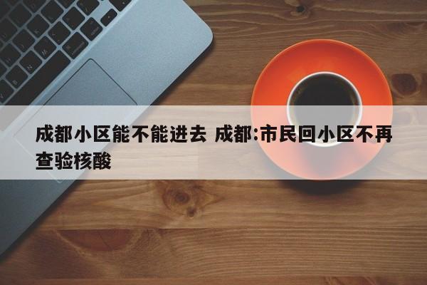 成都小区能不能进去 成都:市民回小区不再查验核酸