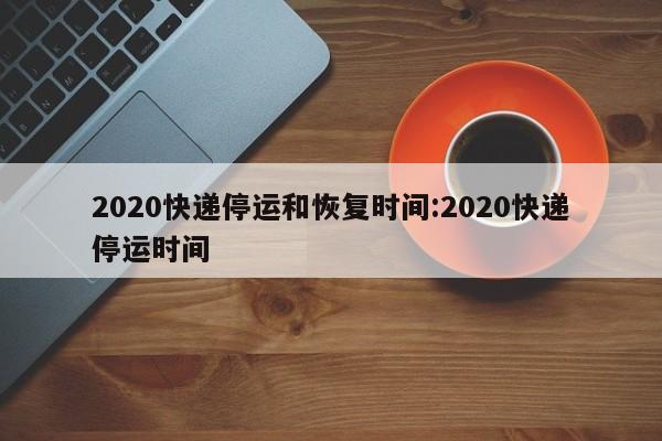 2020快递停运和恢复时间:2020快递停运时间