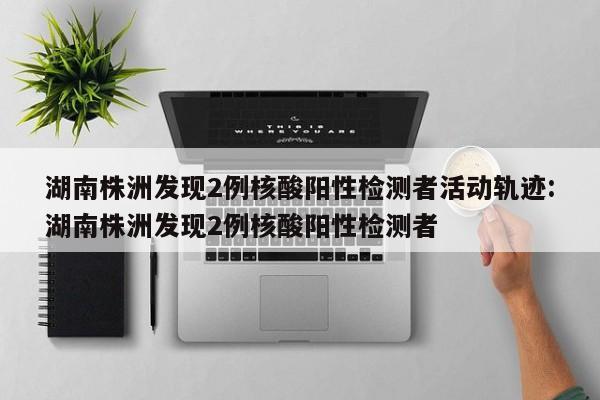 湖南株洲发现2例核酸阳性检测者活动轨迹:湖南株洲发现2例核酸阳性检测者
