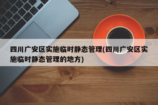 四川广安区实施临时静态管理(四川广安区实施临时静态管理的地方)