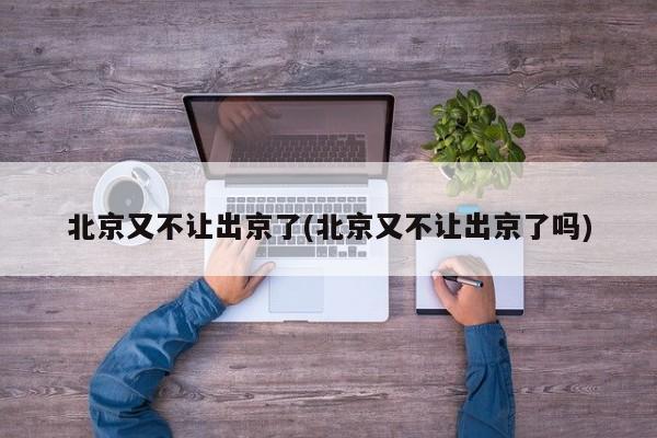 北京又不让出京了(北京又不让出京了吗)