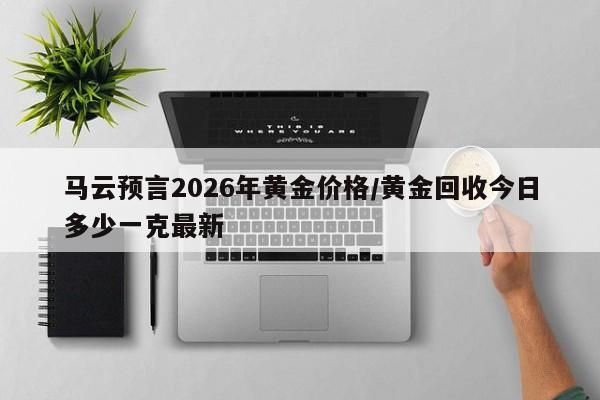马云预言2026年黄金价格/黄金回收今日多少一克最新