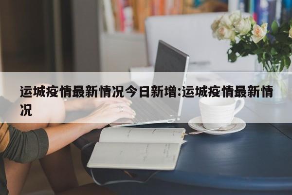 运城疫情最新情况今日新增:运城疫情最新情况