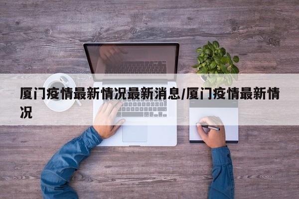 厦门疫情最新情况最新消息/厦门疫情最新情况