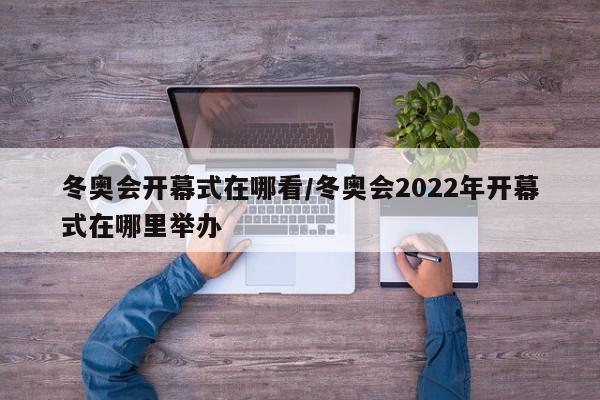 冬奥会开幕式在哪看/冬奥会2022年开幕式在哪里举办
