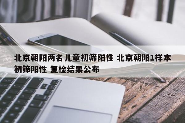 北京朝阳两名儿童初筛阳性 北京朝阳1样本初筛阳性 复检结果公布