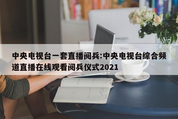 中央电视台一套直播阅兵:中央电视台综合频道直播在线观看阅兵仪式2021