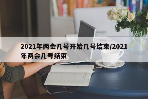 2021年两会几号开始几号结束/2021年两会几号结束
