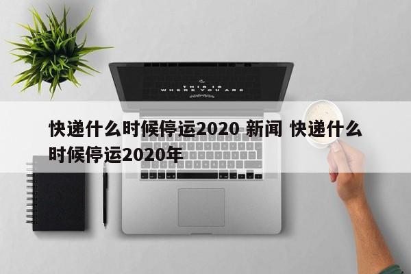 快递什么时候停运2020 新闻 快递什么时候停运2020年