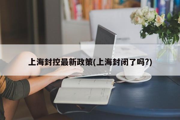 上海封控最新政策(上海封闭了吗?)