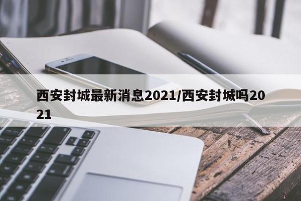 西安封城最新消息2021/西安封城吗2021