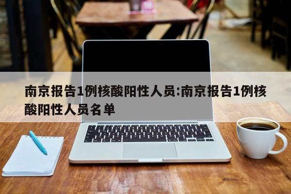 南京报告1例核酸阳性人员:南京报告1例核酸阳性人员名单